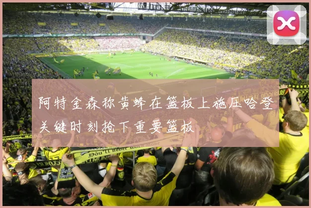 阿特金森称黄蜂在篮板上施压哈登关键时刻抢下重要篮板