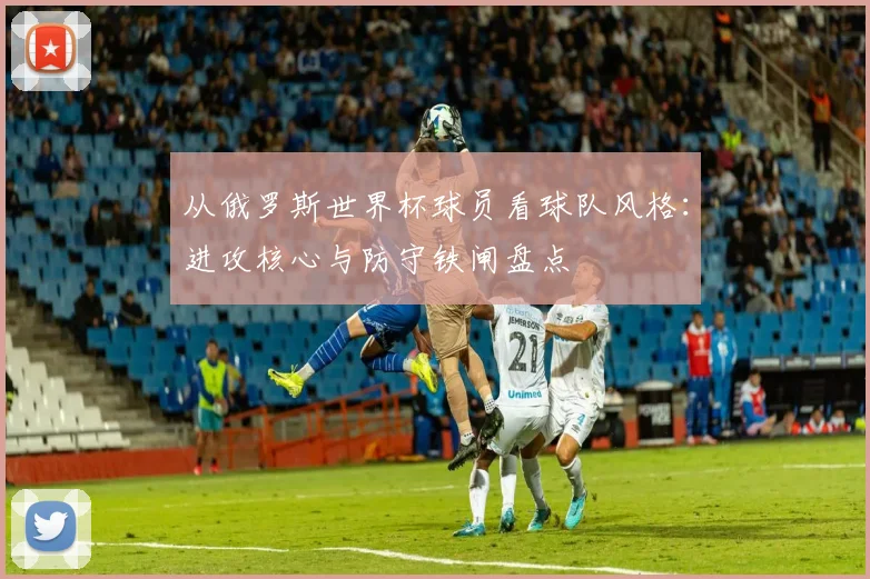 从俄罗斯世界杯球员看球队风格：进攻核心与防守铁闸盘点